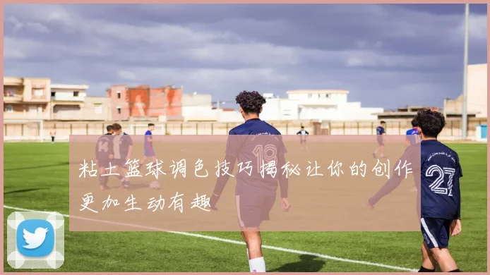 粘土篮球调色技巧揭秘让你的创作更加生动有趣